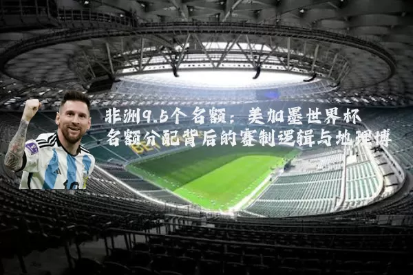 非洲9.5个名额:美加墨世界杯名额分配背后的赛制逻辑与地理博弈