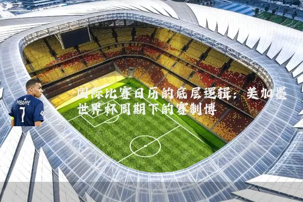 国际比赛日历的底层逻辑：美加墨世界杯周期下的赛制博弈
