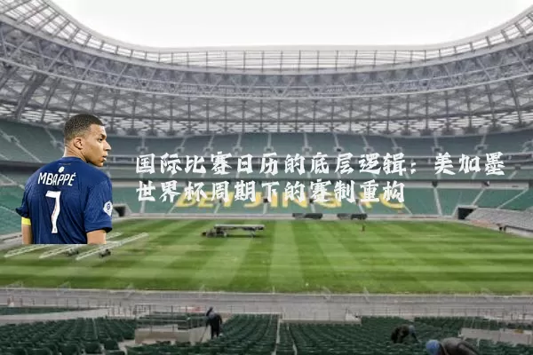 国际比赛日历的底层逻辑:美加墨世界杯周期下的赛制重构