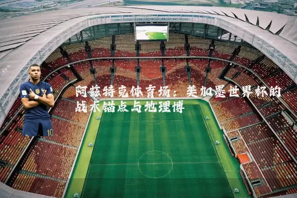 阿兹特克体育场:美加墨世界杯的战术锚点与地理博弈
