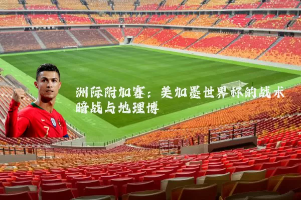 洲际附加赛:美加墨世界杯的战术暗战与地理博弈